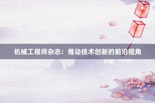 机械工程师杂志：推动技术创新的前沿视角