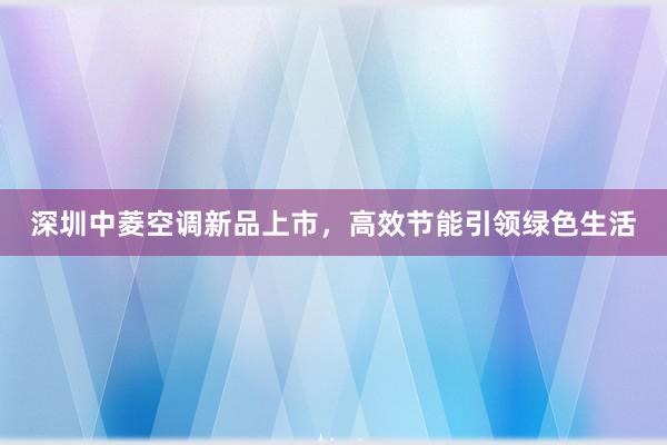 深圳中菱空调新品上市，高效节能引领绿色生活