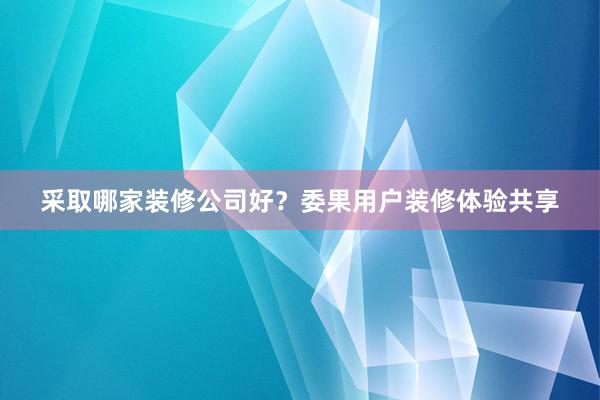 采取哪家装修公司好？委果用户装修体验共享